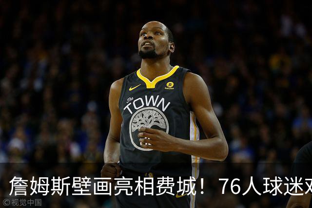 詹姆斯壁画亮相费城！76人球迷欢迎他加盟：各种形象出现在街头